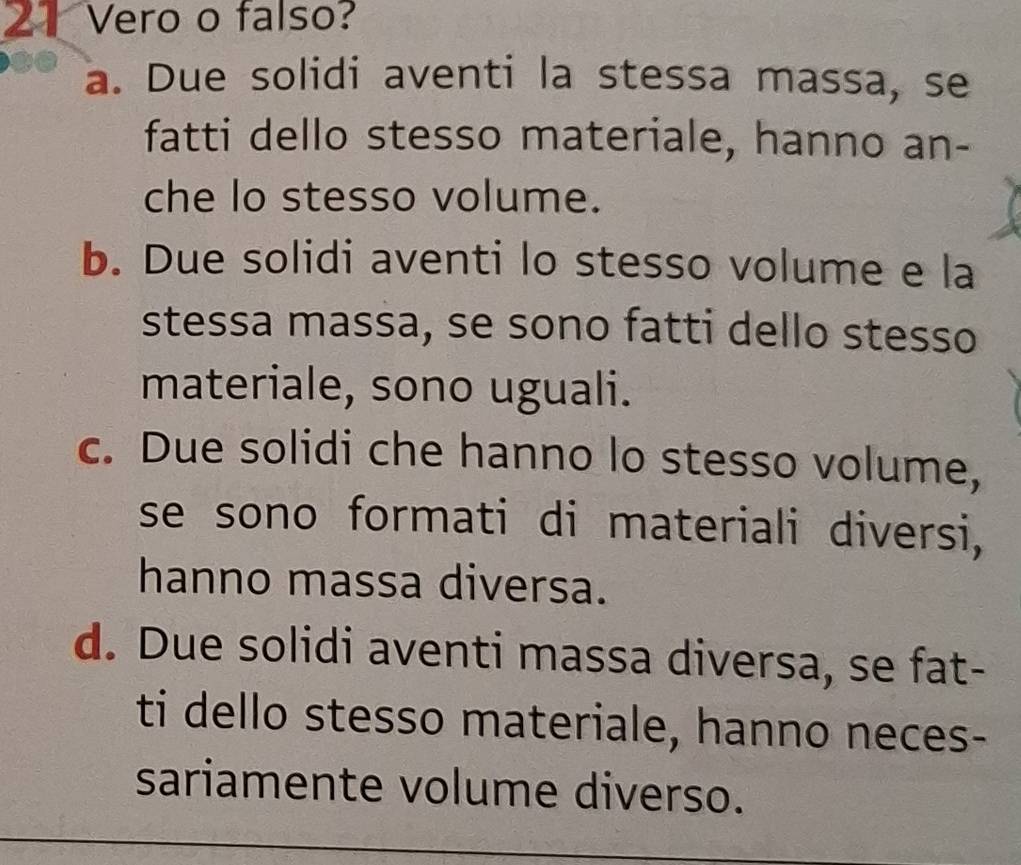 Vero o falso?
a. Due solidi aventi la stessa massa, se
fatti dello stesso materiale, hanno an-
che lo stesso volume.
b. Due solidi aventi lo stesso volume e la
stessa massa, se sono fatti dello stesso
materiale, sono uguali.
c. Due solidi che hanno lo stesso volume,
se sono formati di materiali diversi,
hanno massa diversa.
d. Due solidi aventi massa diversa, se fat-
ti dello stesso materiale, hanno neces-
sariamente volume diverso.