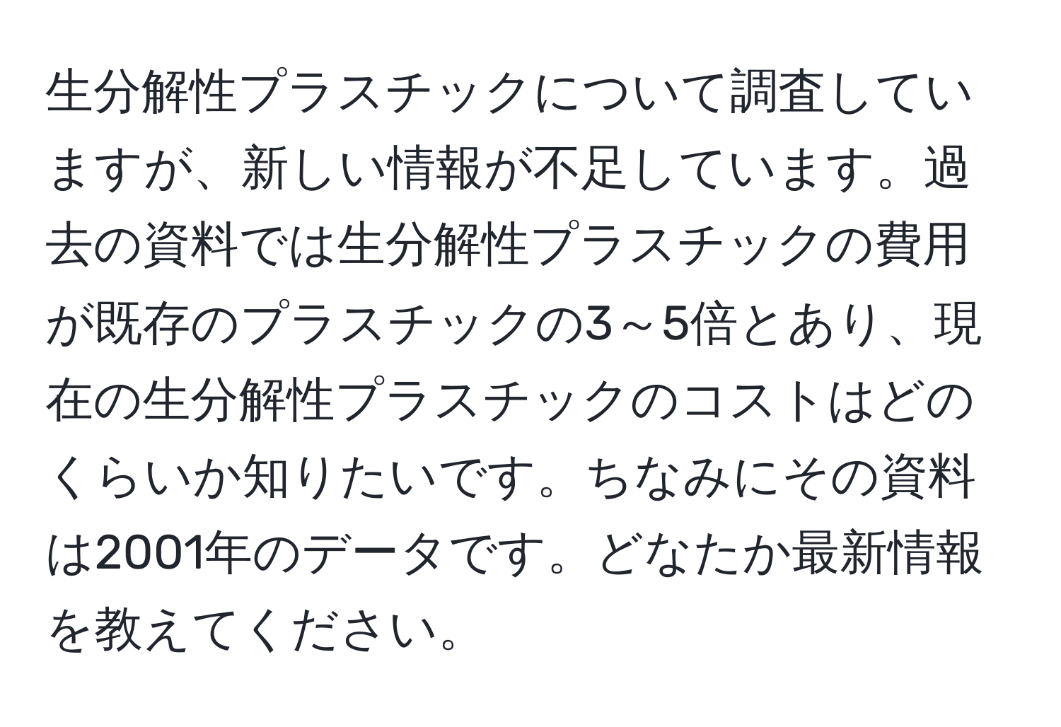 生分解性プラスチックについて調査していますが、新しい情報が不足しています。過去の資料では生分解性プラスチックの費用が既存のプラスチックの3～5倍とあり、現在の生分解性プラスチックのコストはどのくらいか知りたいです。ちなみにその資料は2001年のデータです。どなたか最新情報を教えてください。