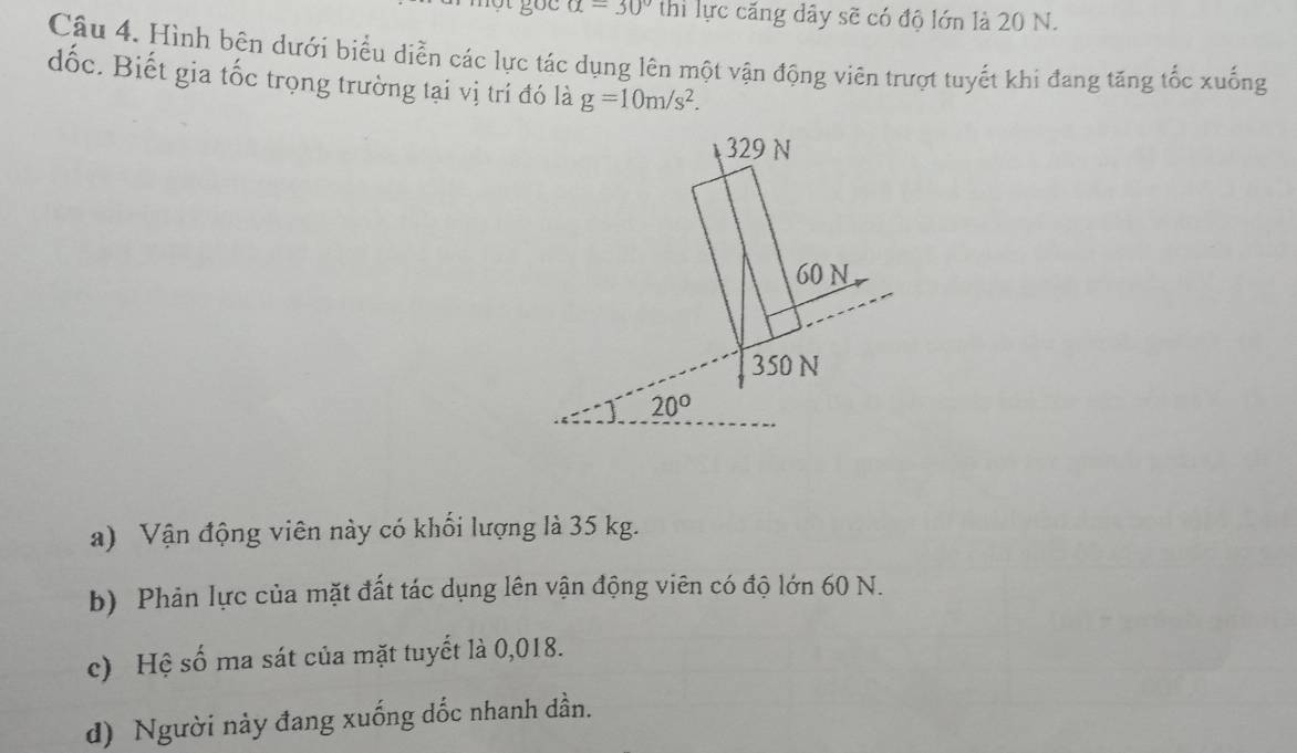 alpha =30° thi lực căng dây sẽ có độ lớn là 20 N.
Câu 4. Hình bên dưới biểu diễn các lực tác dụng lên một vận động viên trượt tuyết khi đang tăng tốc xuống
đốc. Biết gia tốc trọng trường tại vị trí đó là g=10m/s^2.
a) Vận động viên này có khối lượng là 35 kg.
b) Phản lực của mặt đất tác dụng lên vận động viên có độ lớn 60 N.
c) Hệ số ma sát của mặt tuyết là 0,018.
d) Người này đang xuống dốc nhanh dần.