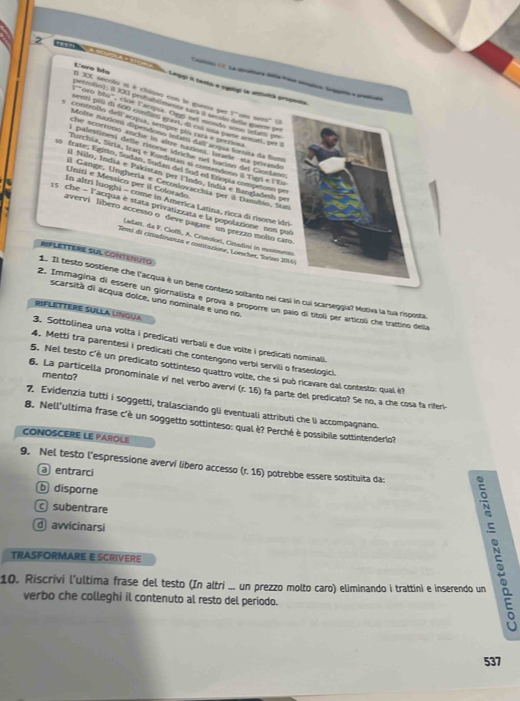 Loro bíe
Coptdeo 11 La strutturs detía fane semstice. Sopaea e protican
Legg) II testo e sysigl le attivité proposté
I XX secolo si é chiuso con le guerre per f' 'ts sens'' (i)
petrojjo), Il XXI probabilmente sará il secolo delle guerre por
l'"oro blu", cioé l'acqua. Oggi nel mondo sono infani pre
enti prù di 600 conflitti gravi, di cui una parte armati, per i
5 controllo dell acqua, sempre piú rara é preziosa
Moîte nazioni dipéndono infatti dall acqua fornita da flum
che scorronó anche in aître nazioni. Israele sta privando
í palestinesi delle risorse idriche nel bacino del Giordano;
Turchia, Siria, Iraq e Kurdistan si contendono il Tigri e l'Eu
10 frate, Égitto, Sudan, Sudan del Sud ed Etiopía competono per
Il Nilo, Índia e Pakistan per l'Índo, Índia e Bangladesh per
Uniti e Messico per il Colorado
il Gange, Unghería e Cecoslovacchia per il Danubio, Stat
In altrí luoghi - come in America Latina, ricca di risorse idri
15 che - l'acqua è stata privatizzata e la popolazione non pu
averví líbero accesso o deve pagare un prezzo molto car
(adatt. da F. Cioffi, A. Cristofori, Cirtadini in movimen
Temi di cittadinanza e costitazione, Loescher, Torino 20
RIFLETTERE SUL CONTENUTO
1. Il testo sostíene che l'acqua è un bene conteso soltanto nei casi in cui scarseggia? Motiva la tua risposta
scarsità di acqua dolce, uno nominale e uno no,
2. Immagina di essere un giornalista e prova a proporre un paío di titoli per artícoli che trattino della
RIFLETTERE SULLA LINGUA
3. Sottolinea una volta i predicati verbali e due volte i predicati nominali.
4. Mettí tra parentesi i predicati che contengono verbi servili o fraseologici.
5. Nel testo c'è un predicato sottinteso quattro volte, che si può ricavare dal contesto: qual è?
mento?
6. La particella pronominale ví nel verbo avervi (r. 16) fa parte del predicato? Se no, a che cosa fa riferi-
7. Evidenzia tutti i soggetti, tralasciando gli eventuali attributi che li accompagnano.
8. Nell'ultima frase c'è un soggetto sottinteso: qual è? Perché è possibile sottintenderlo?
CONOSCERE LE PAROLE
9. Nel testo l’espressione avervi libero accesso (r. 16) potrebbe essere sostituita da:
a entrarci
b disporne
subentrare
avvicinarsi
TRASFORMARE E SCRIVERE
10. Riscrivi l’ultima frase del testo (In altri ... un prezzo molto caro) eliminando i trattini e inserendo un
verbo che colleghi il contenuto al resto del periodo.
537