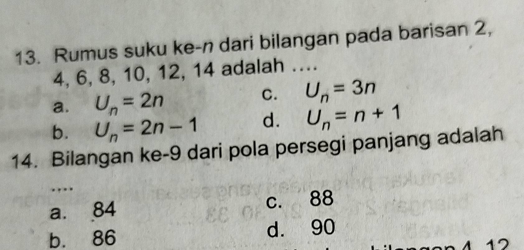 Rumus suku ke-n dari bilangan pada barisan 2,
4, 6, 8, 10, 12, 14 adalah ….
a. U_n=2n
C. U_n=3n
b. U_n=2n-1
d. U_n=n+1
14. Bilangan ke- 9 dari pola persegi panjang adalah
a. 84 c. 88
b. 86
d. 90
412