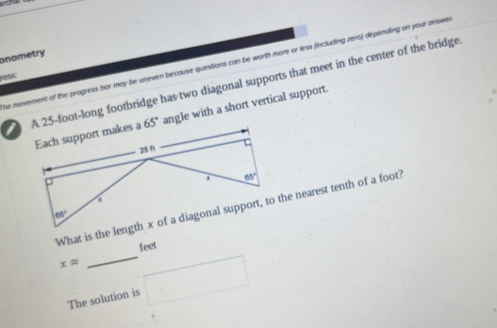 archa
onometry
he movement of the progress bar may be uneven because questions can be worth more or less (including zero) depending on your answe
ress:
IA 25-foot-long footbridge has two diagonal supports that meet in the center of the bridge
angle with a short vertical support.
feet
xapprox _ □
The solution is