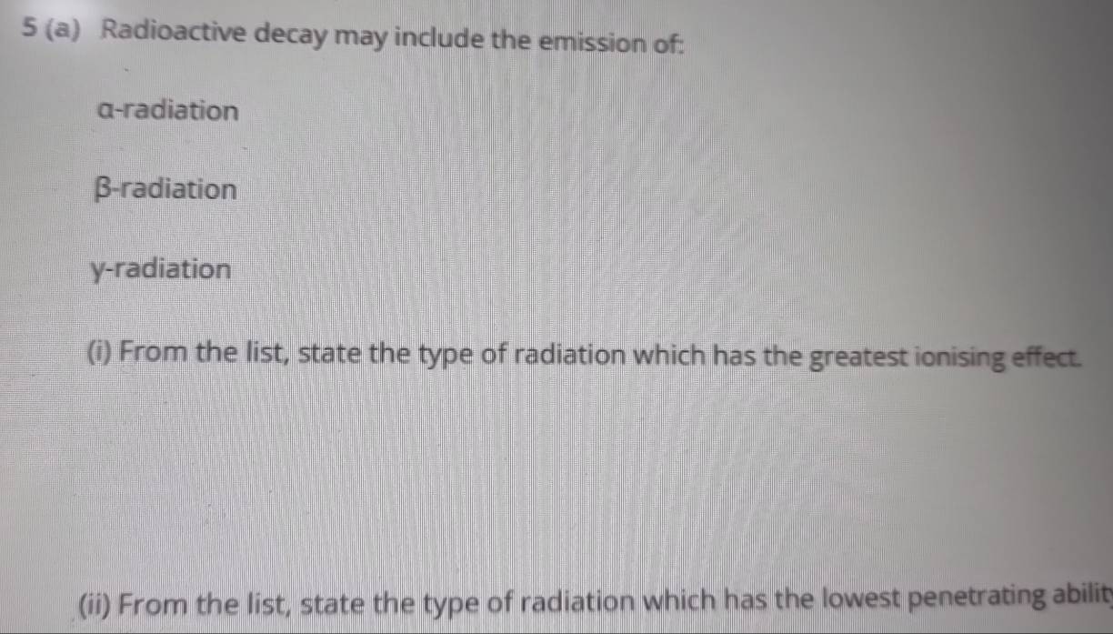 5 (a) Radioactive decay may include the emission of:
α -radiation
β -radiation
y -radiation
(i) From the list, state the type of radiation which has the greatest ionising effect.
(ii) From the list, state the type of radiation which has the lowest penetrating abilit