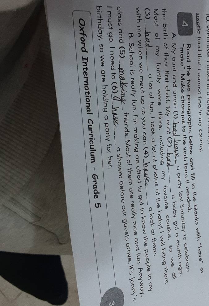 exotic food that I cannot find in my country. 
4 Read the two paragraphs below and fill in the blanks with “have" or 
“make”. Make changes to the verb form if needed. 
a party last Saturday to celebrate 
A. My aunt and uncle (1)_ 
a baby girl a month ago. 
the birth of their first child. My aunt (2) 
Most of my family were there, including my favorite cousins, so we all 
(3) 
a lot of fun. I took a lot of photos of the baby! I will bring them 
a look at them. 
with me when we meet up so you can (4)_ 
B. School is really fun. I'm making an effort to get to know the people in my 
friends. Most of them are really nice and fun. Anyway, 
class and (5)_ 
a shower before our guests arrive. It's Jenny's 
I must go. I need to (6)_ 
birthday, so we are holding a party for her. 
a 
Oxford International Curriculum - Grade 5