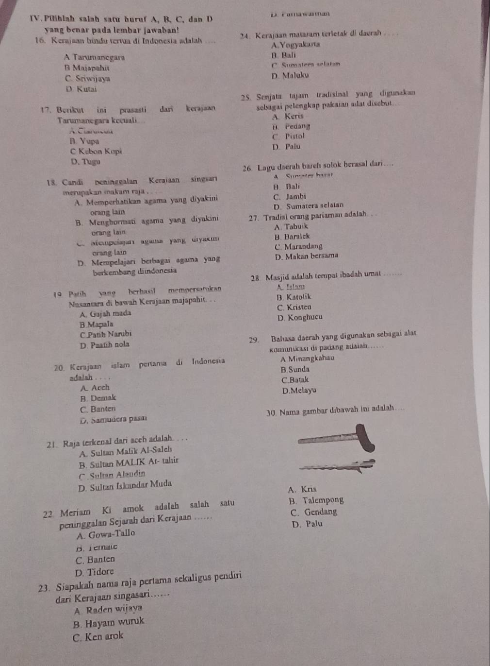 Pilihlah salah satu huruf A, B, C, dan D D. Forawanman
yang benar pada lembar jawaban!
16. Kerajaan hindu tertua di Indonesia adalah  24: Kerajaan mataram terletak di daerah
A.Yogyakarta
A Tarumancgara B. Bali
B Majapshit C. Sumatera selatan
C. Sriwijaya D. Maluku
D. Kutai
25. Senjata tajam tradisinal yang digunakan
17. Berikut ini prasasti dari kerajaan sebagai pelengkap pakaian adat disebut .
Tarumanegara kecuali. A. Keris
A.Clarsicuu B. Pedang
B. Yupa C. Pistol
C Kabon Kopi D. Palu
D. Tugu
26. Lagu daerah bareh solok berasal dari…
18. Candi peninggalan Keraiaan singsari A   Sumater barat
merapakan makam raja . B. Bali
A. Memperhatikan agama yang diyakini C.Jambi
orang lain D. Sumatera selatan
B. Menghormati agama yang diyakini 27. Tradisi orang pariaman adalah
orang lain A. Tabuik. Mempulajan agama yang diyak B. Haralck
orang lain C. Marandang
D. Mempelajari betbagai agama yang D. Makan bersama
berkembang dindonesia .......
28 Masjid adalah tempat ibadah umat
19. Patih yang berhasil mempersatukan A. Islar
Nasantara di bawah Kerajaan majapahit. . . B. Katolik
A. Gajah mada C. Kristea
B.Mapala D. Konghucu
C Patib Narubi
D. Paath nola 29. Bahasa daerah yang digunakan sebagai alat
komunikası di padang adaiah...
20. Kerajaan islam pertama di Indonesia A Minangkahau
B.Sunda
adalah . . . .
A. Acch C.Batak
B. Demak D.Melayu
C. Banten
D. Samudera pasa 30. Nama gambar dibawah ini adalah…
21. Raja terkenal dari acch adalah.  . .
A. Sultan Malik Al-Salch
B. Sultan MALIK At- tahir
C . Sultan Alaudin
D. Sultan Iskandar Muda
A. Kris
22 Meriam Ki amok adalah salah satu B. Talempong
peninggalan Sejarah dari Kerajaan ..
C. Gendang
D. Palu
A. Gowa-Tallo
B.Temalc
C. Banten
D. Tidore
23. Siapakah nama raja pertama sekaligus pendiri
dari Kerajaan singasari......
A Raden wijaya
B. Hayam wuruk
C. Ken arok