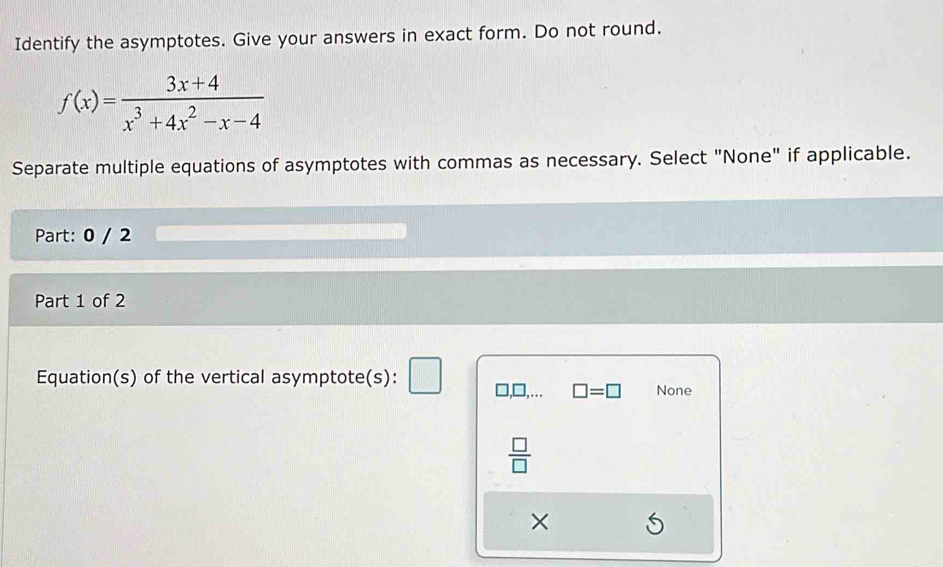 Identify the asymptotes. Give your answers in exact form. Do not round.
f(x)= (3x+4)/x^3+4x^2-x-4 
Separate multiple equations of asymptotes with commas as necessary. Select "None" if applicable.
Part: 0 / 2
Part 1 of 2
Equation(s) of the vertical asymptote(s):
□ =□ None
 □ /□  
×