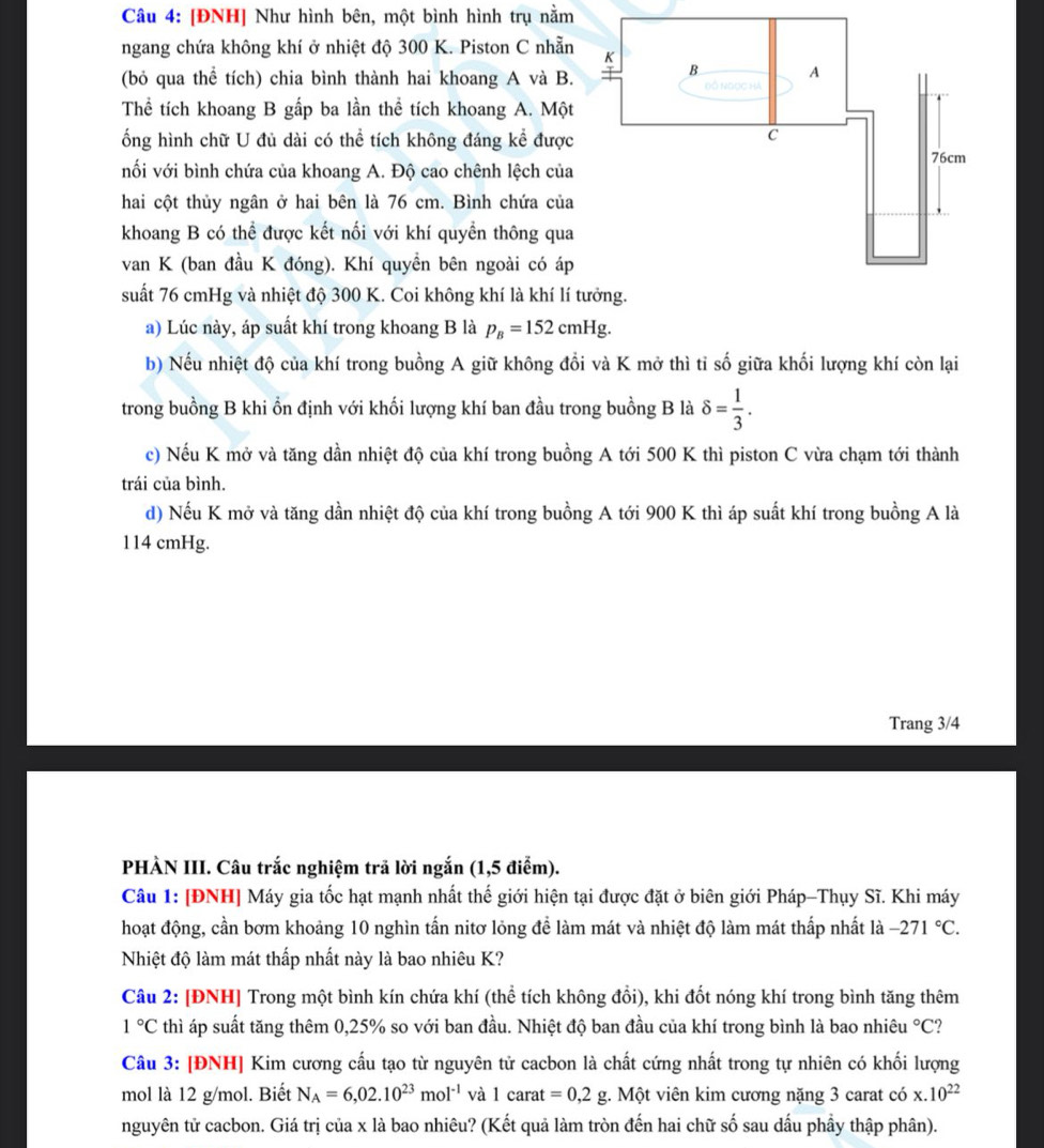 [ĐNH] Như hình bên, một bình hình trụ nằm
ngang chứa không khí ở nhiệt độ 300 K. Piston C nhẵn
(bỏ qua thể tích) chia bình thành hai khoang A và B
Thể tích khoang B gấp ba lần thể tích khoang A. Một
ống hình chữ U đủ dài có thể tích không đáng kể được
nối với bình chứa của khoang A. Độ cao chênh lệch của
hai cột thủy ngân ở hai bên là 76 cm. Bình chứa của
khoang B có thể được kết nối với khí quyền thông qua
van K (ban đầu K đóng). Khí quyền bên ngoài có áp
suất 76 cmHg và nhiệt độ 300 K. Coi không khí là khí lí
a) Lúc này, áp suất khí trong khoang B là p_B=152cmHg.
b) Nếu nhiệt độ của khí trong buồng A giữ không đổi và K mở thì tỉ số giữa khối lượng khí còn lại
trong buồng B khi ổn định với khối lượng khí ban đầu trong buồng B là delta = 1/3 .
c) Nếu K mở và tăng dần nhiệt độ của khí trong buồng A tới 500 K thì piston C vừa chạm tới thành
trái của bình.
d) Nếu K mở và tăng dần nhiệt độ của khí trong buồng A tới 900 K thì áp suất khí trong buồng A là
114 cmHg.
Trang 3/4
PHÀN III. Câu trắc nghiệm trã lời ngắn (1,5 điểm).
Câu 1: [ĐNH] Máy gia tốc hạt mạnh nhất thế giới hiện tại được đặt ở biên giới Pháp-Thụy Sĩ. Khi máy
hoạt động, cần bơm khoảng 10 nghìn tấn nitơ lỏng để làm mát và nhiệt độ làm mát thấp nhất là -271°C.
Nhiệt độ làm mát thấp nhất này là bao nhiêu K?
Câu 2: [ĐNH] Trong một bình kín chứa khí (thể tích không đổi), khi đốt nóng khí trong bình tăng thêm
1°C thì áp suất tăng thêm 0,25% so với ban đầu. Nhiệt độ ban đầu của khí trong bình là bao nhiêu°C ?
Câu 3: [ĐNH] Kim cương cấu tạo từ nguyên tử cacbon là chất cứng nhất trong tự nhiên có khối lượng
mol là 12 g/mol. Biết N_A=6,02.10^(23)mol^(-1) và l carat =0,2g;. Một viên kim cương nặng 3 carat có x.10^(22)
nguyên tử cacbon. Giá trị của x là bao nhiêu? (Kết quả làm tròn đến hai chữ số sau dấu phầy thập phân).