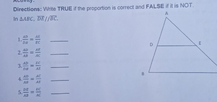 pctoiy. 
Directions: Write TRUE if the proportion is correct and FALSE if it is NOT. 
In △ ABC, overline DE//overline BC. 
1.  AD/DB = AE/EC  _ 
2.  AD/AB = AE/AC  _ 
3.  AD/DB = EC/AE  _ 
4.  AD/AB = AC/AE  _ 
5.  DE/AB = EC/AC  _