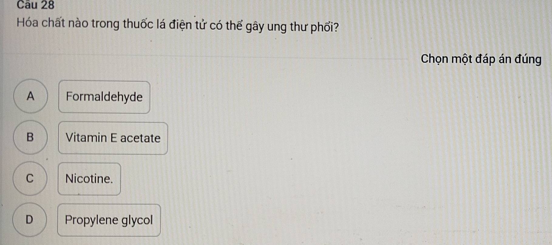 Hóa chất nào trong thuốc lá điện tử có thể gây ung thư phối?
Chọn một đáp án đúng
A Formaldehyde
B Vitamin E acetate
C Nicotine.
D Propylene glycol