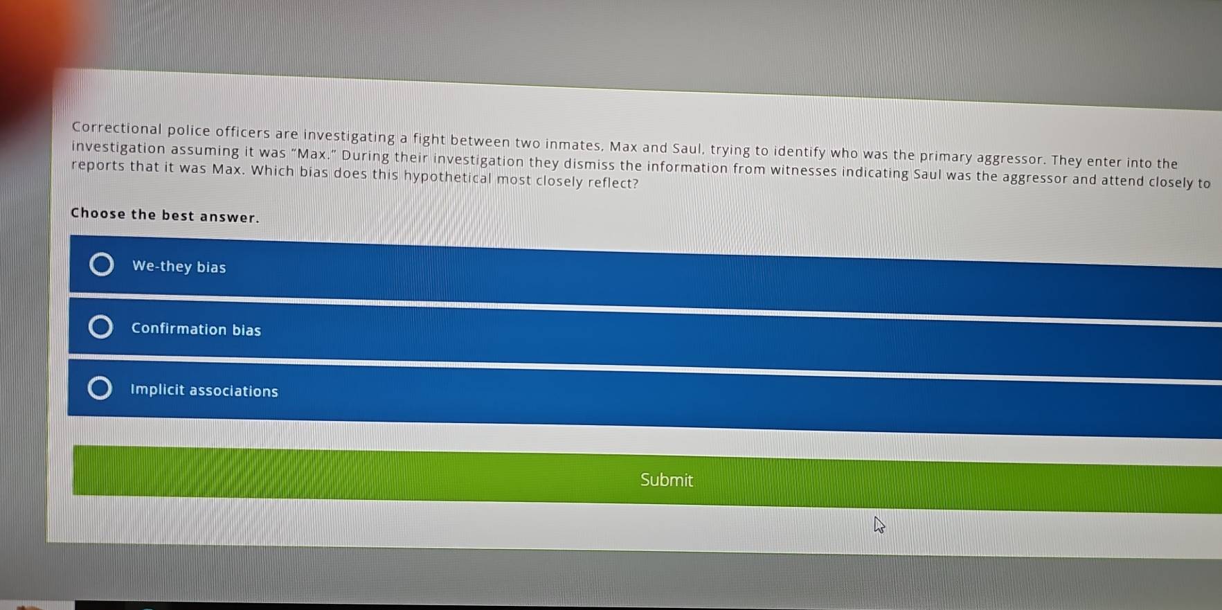 Correctional police officers are investigating a fight between two inmates, Max and Saul, trying to identify who was the primary aggressor. They enter into the
investigation assuming it was “Max.” During their investigation they dismiss the information from witnesses indicating Saul was the aggressor and attend closely to
reports that it was Max. Which bias does this hypothetical most closely reflect?
Choose the best answer.
We-they bias
Confirmation bias
Implicit associations
Submit