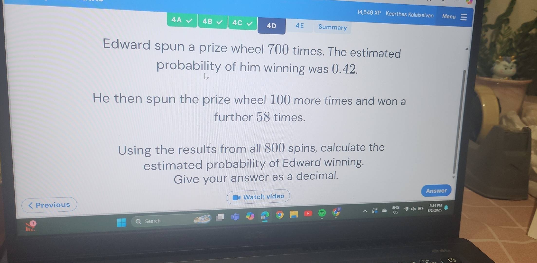 14,549 XP Keerthes Kalaiselvan Menu 
4A 4B 4C 4D 4E Summary 
Edward spun a prize wheel 700 times. The estimated 
probability of him winning was 0.42. 
He then spun the prize wheel 100 more times and won a 
further 58 times. 
Using the results from all 800 spins, calculate the 
estimated probability of Edward winning. 
Give your answer as a decimal. 
Answer 
Previous Watch video 
Search