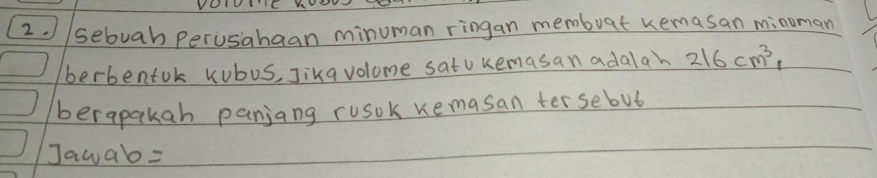 VC 
2. //sebuab perusahaan minuman ringan membuat remasan minoman 
berbentok Kubus, Jika volome satukemasan adalah 216cm^3, 
berapakan panjang ruosok remasan tersebut 
Jawab=