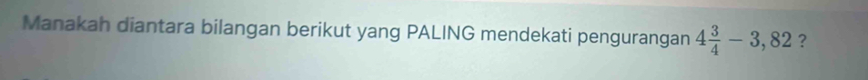 Manakah diantara bilangan berikut yang PALING mendekati pengurangan 4 3/4 -3,82 ?