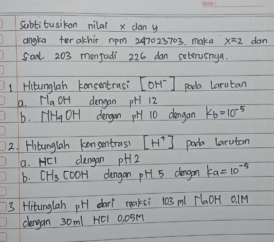 Subtitusikan nilai x dan y
angka ter athir rpm 247023703. maka x=2 dan 
Soal 203 menjadi 226 dan seterusnga. 
1 Hitunglah konsentrasi [OH^-] pada larutan 
a. y_a OH dengan pH1 12
6. FHgOH dergan pH 10 dengan K_b=10^(-5)
2. Hitunglah konsentrasl [H^+] pada larutan 
a. HEI dengan pH2
b. CH_3 cooH dengan pH 5 dangan ka=10^(-5)
3 Hitunglah pH dar? reaksi 103 ml rlaOH 0. M
clengan 30m1 HC1 0, 0SM