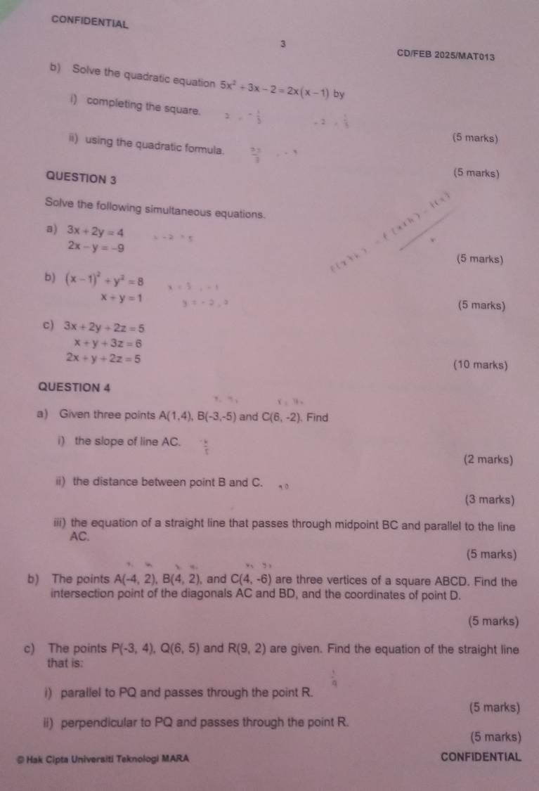 CONFIDENTIAL 
3 
CD/FEB 2025/MAT013 
b) Solve the quadratic equation 5x^2+3x-2=2x(x-1) by 
i) completing the square. 2, - 1/3  -2,  1/3 
(5 marks) 
ii) using the quadratic formula.  23/3 , -1
QUESTION 3 
(5 marks) 
Solve the following simultaneous equations. x+k)=f(x+h)-f(x)
a) 3x+2y=4 x-2=5
2x-y=-9 (5 marks) 
b) (x-1)^2+y^2=8 x=5,-1
x+y=1 y=-2,0 (5 marks) 
c) 3x+2y+2z=5
x+y+3z=6
2x+y+2z=5 (10 marks) 
QUESTION 4 
a) Given three points A(1,4), B(-3,-5) and C(6,-2) , Find 
i) the slope of line AC. 
(2 marks) 
ii) the distance between point B and C. 
(3 marks) 
iii) the equation of a straight line that passes through midpoint BC and parallel to the line
AC. 
(5 marks) 
b) The points A(-4,2), B(4,2) , and C(4,-6) are three vertices of a square ABCD. Find the 
intersection point of the diagonals AC and BD, and the coordinates of point D. 
(5 marks) 
c) The points P(-3,4), Q(6,5) and R(9,2) are given. Find the equation of the straight line 
that is: 
i) parallel to PQ and passes through the point R. 
(5 marks) 
ii) perpendicular to PQ and passes through the point R. 
(5 marks) 
@ Hak Cipta Universiti Teknologi MARA CONFIDENTIAL