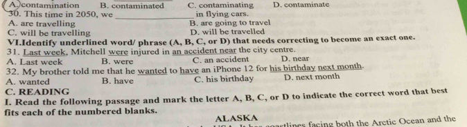 A contamination B. contaminated C. contaminating D. contaminate
_
30. This time in 2050, we in flying cars.
A. are travelling B. are going to travel
C. will be travelling D. will be travelled
VI.Identify underlined word/ phrase (A, B, C, or D) that needs correcting to become an exact one.
31. Last week, Mitchell were injured in an accident near the city centre.
A. Last week B. were C. an accident D. near
32. My brother told me that he wanted to have an iPhone 12 for his birthday next month.
A. wanted B. have C. his birthday D. next month
C. READING
I. Read the following passage and mark the letter A, B, C, or D to indicate the correct word that best
fits each of the numbered blanks.
ALASKA
artlines facing both the Aretic Ocean and the