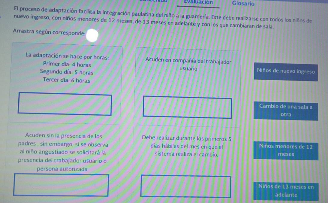 Evaluación Glosario 
El proceso de adaptación facilita la integración paulatina del niño a la guardería. Este debe realizarse con todos los niños de 
nuevo ingreso, con niños menores de 12 meses, de 13 meses en adelante y con los que cambiaran de sala. 
Arrastra según corresponde: 
La adaptación se hace por horas: Acuden en compañía del trabajador 
Primer día: 4 horas usuario Niños de nuevo ingreso 
Segundo día: 5 horas 
Tercer día: 6 horas 
Cambio de una sala a 
otra 
Acuden sin la presencia de los Debe realizar durante los primeros 5
padres , sin embargo, si se observa días hábiles del mes en que el 
Niños menores de 12
al niño angustiado se solicitará la sistema realiza el cambio. meses 
presencia del trabajador usuario o 
persona autorizada 
Niños de 13 meses en 
adelante