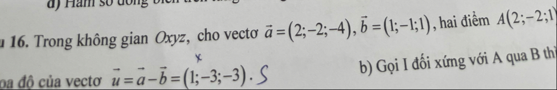 Ham số dồng 
16. Trong không gian Oxyz, cho vecto vector a=(2;-2;-4), vector b=(1;-1;1) , hai điểm A(2;-2;1)
oa độ của vectơ vector u=vector a-vector b=(1;-3;-3)
b) Gọi I đối xứng với A qua B thì