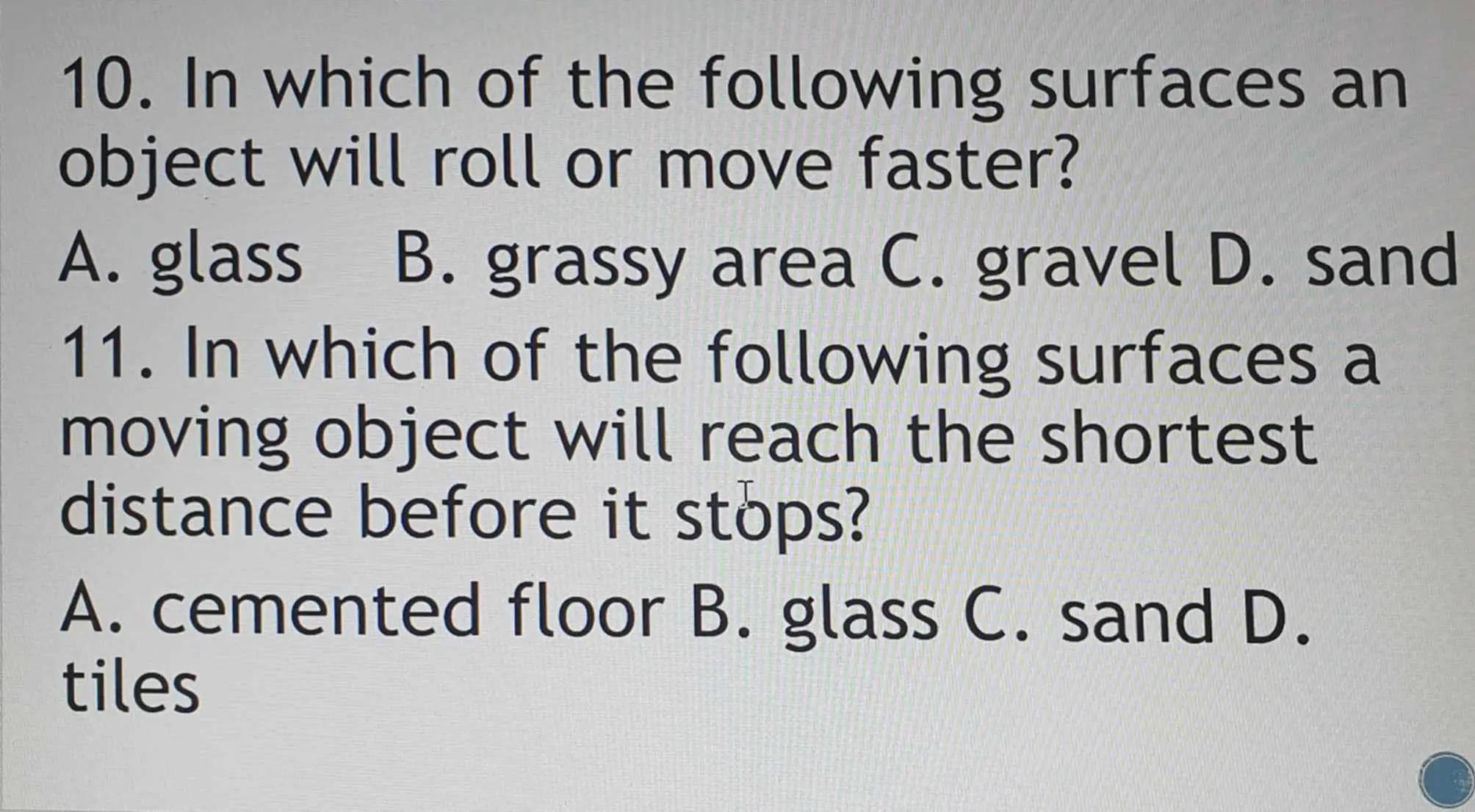 In which of the following surfaces an
object will roll or move faster?
A. glass B. grassy area C. gravel D. sand
11. In which of the following surfaces a
moving object will reach the shortest
distance before it stops?
A. cemented floor B. glass C. sand D.
tiles