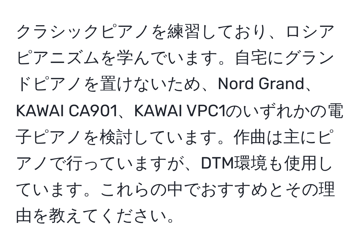 クラシックピアノを練習しており、ロシアピアニズムを学んでいます。自宅にグランドピアノを置けないため、Nord Grand、KAWAI CA901、KAWAI VPC1のいずれかの電子ピアノを検討しています。作曲は主にピアノで行っていますが、DTM環境も使用しています。これらの中でおすすめとその理由を教えてください。
