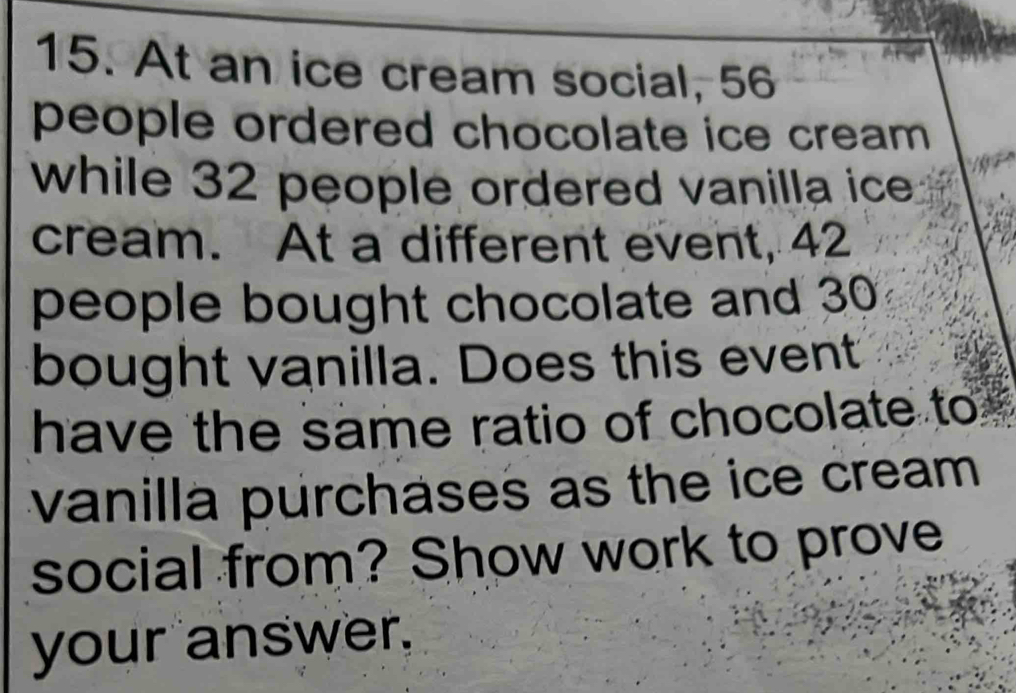 At an ice cream social, 56
people ordered chocolate ice cream 
while 32 people ordered vanilla ice 
cream. At a different event, 42
people bought chocolate and 30
bought vanilla. Does this event 
have the same ratio of chocolate to 
vanilla purchases as the ice cream 
social from? Show work to prove 
your answer.