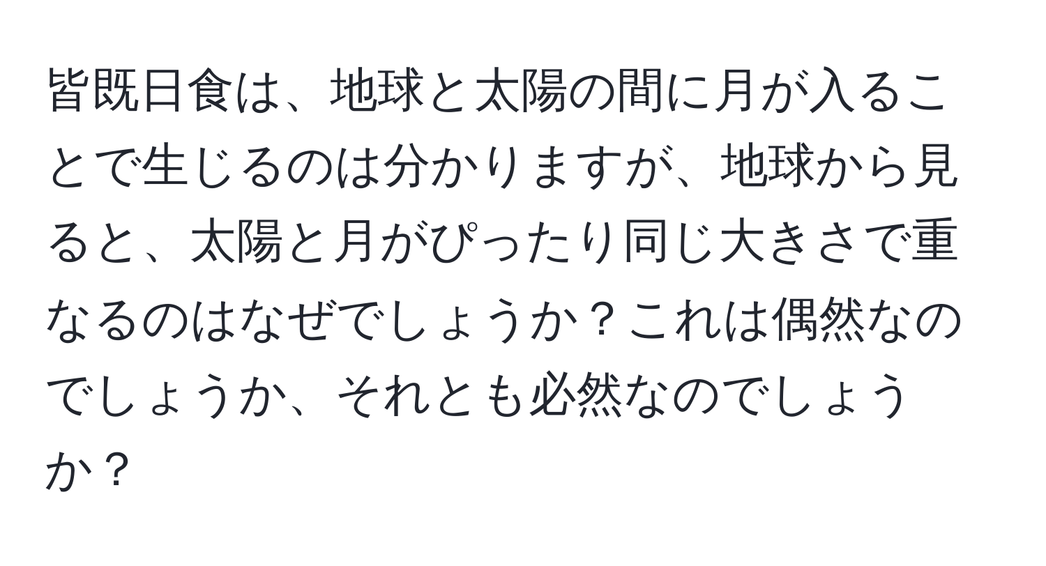 皆既日食は、地球と太陽の間に月が入ることで生じるのは分かりますが、地球から見ると、太陽と月がぴったり同じ大きさで重なるのはなぜでしょうか？これは偶然なのでしょうか、それとも必然なのでしょうか？