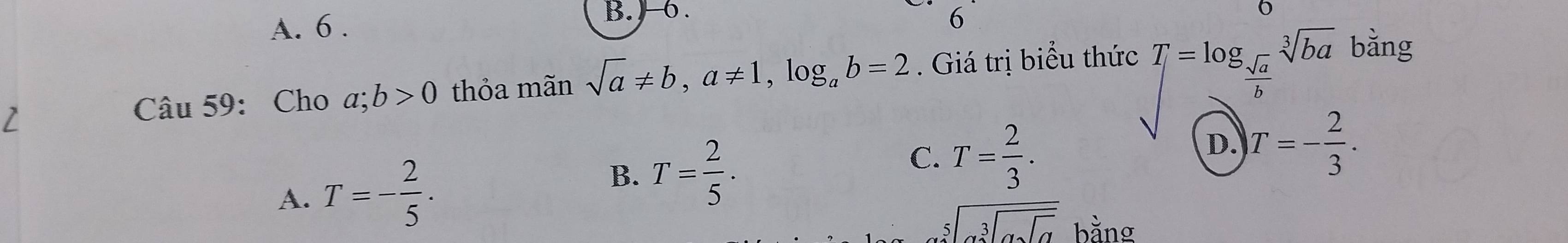 A. 6 . B. ) 6 .
( 
2
Câu 59: Cho a;b>0 thỏa mãn sqrt(a)!= b, a!= 1, log _ab=2. Giá trị biểu thức T=log _ sqrt(a)/b sqrt[3](ba) bằng
A. T=- 2/5 . T= 2/3 . D. T=- 2/3 .
B. T= 2/5 .
C.
sqrt[5](alpha ][alpha sqrt [3]alpha sqrt alpha )endarray bằng