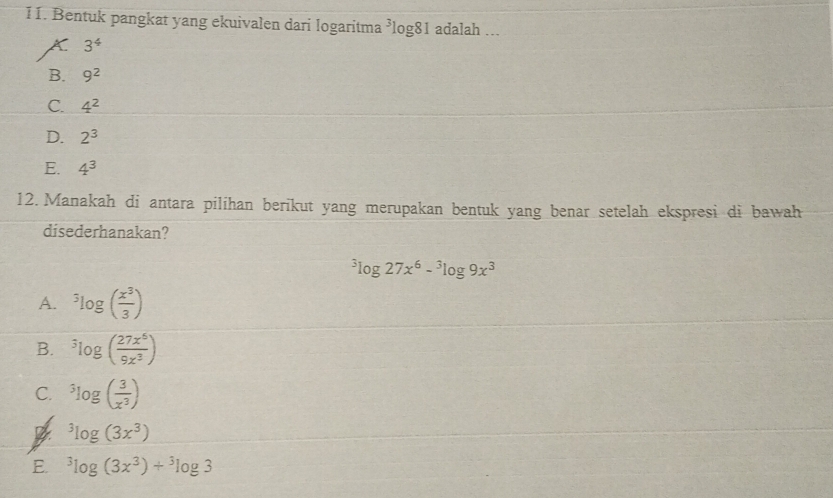 Bentuk pangkat yang ekuivalen dari logaritma ³log81 adalah ...
A 3^4
B. 9^2
C. 4^2
D. 2^3
E. 4^3
12. Manakah di antara pilihan berikut yang merupakan bentuk yang benar setelah ekspresi di bawah
disederhanakan?
^3log 27x^6-^3log 9x^3
A. ^3log ( x^3/3 )
B. ^3log ( 27x^6/9x^3 )
C. ^3log ( 3/x^3 )
^3log (3x^3)
E. ^3log (3x^3)+^3log 3