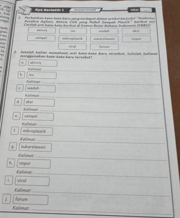 juga
tik. Uji Ayo Berlatih 1 Asesman Formatil Nilai:
s. Kali
nung 1. Perhatikan kata-kata baru yang terdapat dalam artikel berjudul “Aeshnina
ungai Azzahra Aqilani, Aktivis Čilik yang Peduli Sampah Plastik” berikut ini!
Carilah arti kata-kata berikut di Kamus Besar Bahasa Indonesia (KBBI)!
pah
gian
aktivis isu wadah aksi
ran
sampel mikroplastik sukarelawan
pin impor
por
rat
viral forum
Ia
rti 2. Setelah kalian memahami arti kata-kata baru tersebut, tulislah kalimat
menggunakan kata-kata baru tersebut!
s,
a. aktivis
a Kalimat:
_
b. isu
Kalimat:_
C. wadah
_
Kalimat:_
d. aksi
_
Kalimat:_
e. sampel
_
Kalimat:_
f. mikroplastik
Kalimat:_
g. sukarelawan
Kalimat:_
h. impor
Kalimat:_
i. viral
Kalimat:_
j. forum
_
Kalimat: