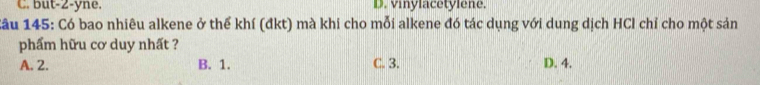 but-2-yne. D.viylacetyiene
Cầu 145: Có bao nhiêu alkene ở thể khí (đkt) mà khi cho mỗi alkene đó tác dụng với dung dịch HCl chỉ cho một sản
phẩm hữu cơ duy nhất ?
A. 2. B. 1. C. 3. D. 4.