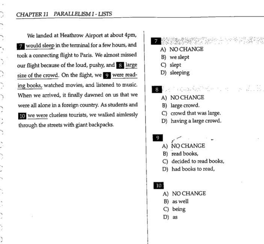 CHAPTER 11 PARALLELISM I - LISTS
We landed at Heathrow Airport at about 4pm,
7 would sleep in the terminal for a few hours, and 7
A) NO CHANGE
took a connecting flight to Paris. We almost missed B) we slept
our flight because of the loud, pushy, and 8 large C) slept
size of the crowd. On the flight, we 9 were read- D) sleeping
ing books, watched movies, and listened to music.
8
When we arrived, it finally dawned on us that we A) NO CHANGE
were all alone in a foreign country. As students and B) large crowd.
10 we were clueless tourists, we walked aimlessly C) crowd that was large.
D) having a large crowd.
through the streets with giant backpacks.
9
A) NO CHANGE
B) read books,
C) decided to read books,
D) had books to read,
10
A) NO CHANGE
B) as well
C) being
D) as