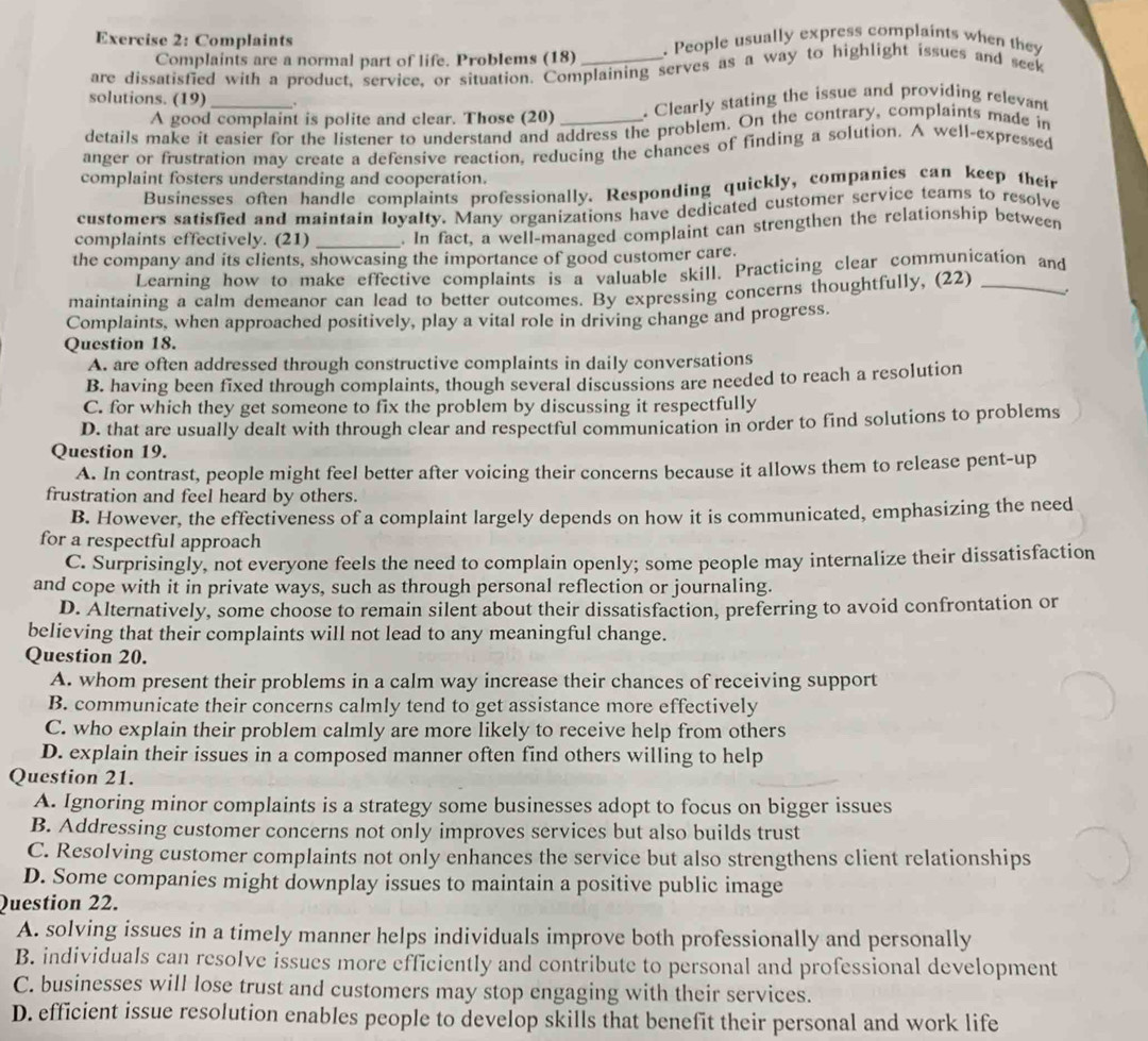 Complaints . People usually express complaints when they
Complaints are a normal part of life. Problems (18)
are dissatisfied with a product, service, or situation. Complaining serves as a way to highlight issues and seek
solutions. (19)_ .
A good complaint is polite and clear. Those (20) . Clearly stating the issue and providing relevant
details make it easier for the listener to understand and address the problem. On the contrary, complaints made in
anger or frustration may create a defensive reaction, reducing the chances of finding a solution. A well-expressed
complaint fosters understanding and cooperation.
Businesses often handle complaints professionally. Responding quickly, companies can keep their
customers satisfied and maintain loyalty. Many organizations have dedicated customer service teams to resolve
complaints effectively. (21) _. In fact, a well-managed complaint can strengthen the relationship between
the company and its clients, showcasing the importance of good customer care.
Learning how to make effective complaints is a valuable skill. Practicing clear communication and
maintaining a calm demeanor can lead to better outcomes. By expressing concerns thoughtfully, (22)_
Complaints, when approached positively, play a vital role in driving change and progress.
Question 18.
A. are often addressed through constructive complaints in daily conversations
B. having been fixed through complaints, though several discussions are needed to reach a resolution
C. for which they get someone to fix the problem by discussing it respectfully
D. that are usually dealt with through clear and respectful communication in order to find solutions to problems
Question 19.
A. In contrast, people might feel better after voicing their concerns because it allows them to release pent-up
frustration and feel heard by others.
B. However, the effectiveness of a complaint largely depends on how it is communicated, emphasizing the need
for a respectful approach
C. Surprisingly, not everyone feels the need to complain openly; some people may internalize their dissatisfaction
and cope with it in private ways, such as through personal reflection or journaling.
D. Alternatively, some choose to remain silent about their dissatisfaction, preferring to avoid confrontation or
believing that their complaints will not lead to any meaningful change.
Question 20.
A. whom present their problems in a calm way increase their chances of receiving support
B. communicate their concerns calmly tend to get assistance more effectively
C. who explain their problem calmly are more likely to receive help from others
D. explain their issues in a composed manner often find others willing to help
Question 21.
A. Ignoring minor complaints is a strategy some businesses adopt to focus on bigger issues
B. Addressing customer concerns not only improves services but also builds trust
C. Resolving customer complaints not only enhances the service but also strengthens client relationships
D. Some companies might downplay issues to maintain a positive public image
Question 22.
A. solving issues in a timely manner helps individuals improve both professionally and personally
B. individuals can resolve issues more efficiently and contribute to personal and professional development
C. businesses will lose trust and customers may stop engaging with their services.
D. efficient issue resolution enables people to develop skills that benefit their personal and work life