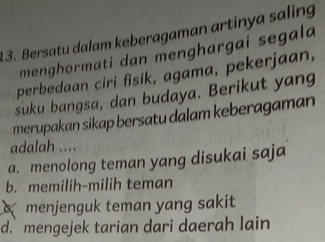 Bersatu dalam keberagaman artinya saling
menghormati dan menghargai segala 
perbedaan ciri fisik, agama, pekerjaan,
suku bangsa, dan budaya. Berikut yang
merupakan sikap bersatu dalam keberagaman
adalah ....
a. menolong teman yang disukai saja
b. memilih-milih teman
menjenguk teman yang sakit
d.mengejek tarian dari daerah lain