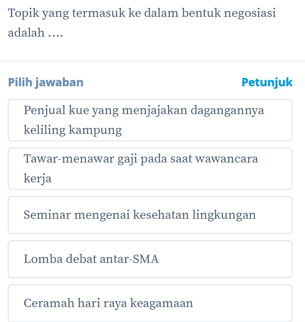 Topik yang termasuk ke dalam bentuk negosiasi
adalah ….
Pilih jawaban Petunjuk
Penjual kue yang menjajakan dagangannya
keliling kampung
Tawar-menawar gaji pada saat wawancara
kerja
Seminar mengenai kesehatan lingkungan
Lomba debat antar-SMA
Ceramah hari raya keagamaan