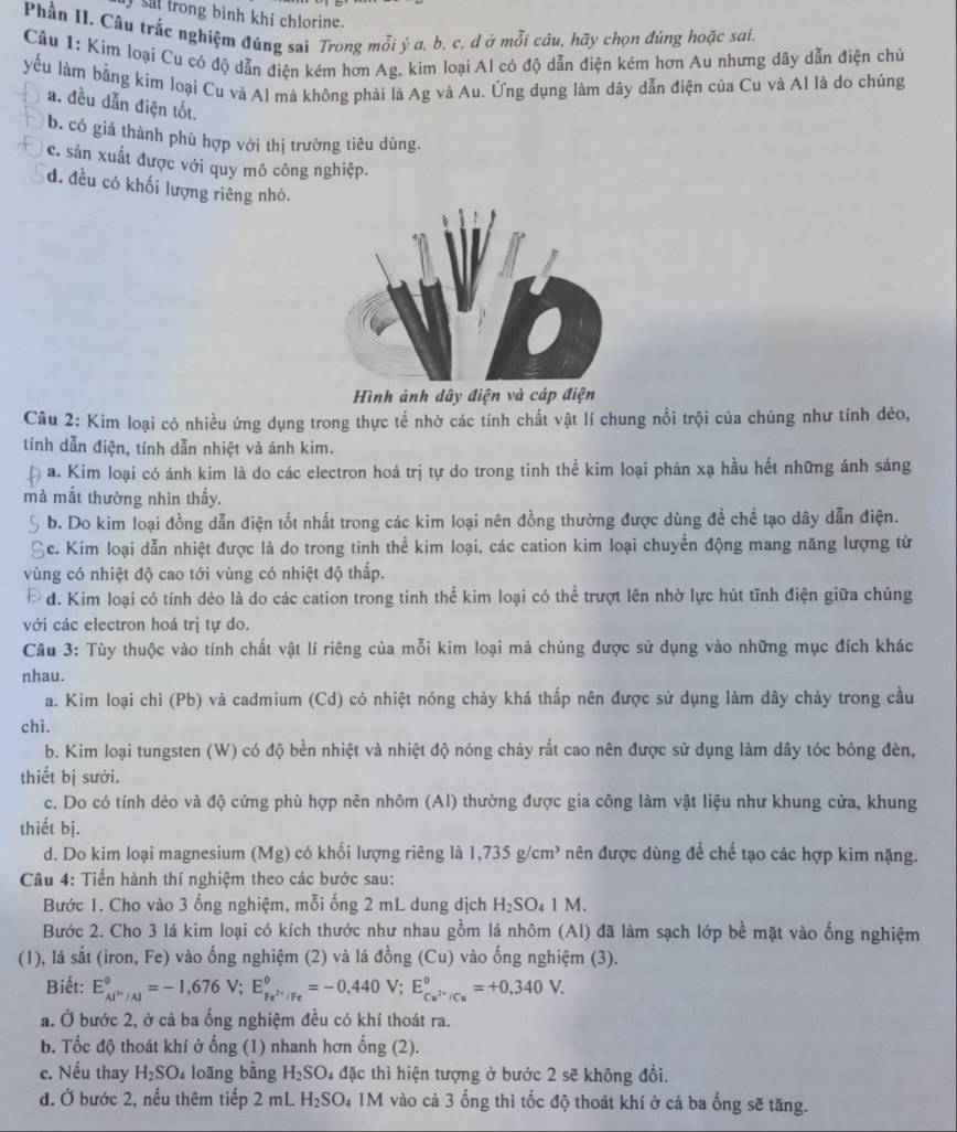 sat trong bình khi chlorine.
Phần II. Câu trắc nghiệm đúng sai Trong mỗi ý a, b, c, d ở mỗi câu, hãy chọn đúng hoặc sai.
Câu 1: Kim loại Cu có độ dẫn điện kém hơn Ag, kim loại Al có độ dẫn điện kém hơn Au nhưng dây dẫn điện chủ
yếu làm bằng kim loại Cu và Al mà không phải là Ag và Au. Ứng dụng làm dây dẫn điện của Cu và Al là do chúng
a. đều dẫn điện tốt.
b. có giá thành phù hợp với thị trường tiêu dùng.
c. sản xuất được với quy mô công nghiệp.
d. đều có khối lượng riêng nhỏ.
Hình ảnh dây điện và cáp điện
Câu 2: Kim loại có nhiều ứng dụng trong thực tế nhờ các tính chất vật lí chung nổi trội của chúng như tính dẻo,
tính dẫn điện, tính dẫn nhiệt và ánh kim.
a. Kim loại có ánh kim là do các electron hoá trị tự do trong tinh thể kim loại phản xạ hầu hết những ánh sáng
mà mắt thường nhin thấy.
b. Do kim loại đồng dẫn điện tốt nhất trong các kim loại nên đồng thường được dùng đề chể tạo dây dẫn điện.
Ec. Kim loại dẫn nhiệt được là do trong tinh thể kim loại, các cation kim loại chuyển động mang năng lượng từ
vùng có nhiệt độ cao tới vùng có nhiệt độ thắp.
d. Kim loại có tính dẻo là do các cation trong tinh thể kim loại có thể trượt lên nhờ lực hút tĩnh điện giữa chúng
với các electron hoá trị tự do.
Câu 3: Tùy thuộc vào tính chất vật lí riêng của mỗi kim loại mà chúng được sử dụng vào những mục đích khác
nhau.
a. Kim loại chỉ (Pb) và cadmium (Cd) có nhiệt nóng chảy khá thấp nên được sử dụng làm dây chảy trong cầu
chi.
b. Kim loại tungsten (W) có độ bền nhiệt và nhiệt độ nóng chảy rất cao nên được sử dụng làm dây tóc bóng đèn,
thiết bị sưởi.
c. Do có tính dẻo và độ cứng phù hợp nên nhôm (Al) thường được gia công làm vật liệu như khung cửa, khung
thiết bị.
d. Do kim loại magnesium (Mg) có khổi lượng riêng là 1,735g/cm^3 nên được dùng để chế tạo các hợp kim nặng.
Câu 4: Tiển hành thí nghiệm theo các bước sau:
Bước 1. Cho vào 3 ống nghiệm, mỗi ống 2 mL dung dịch H_2SO_41M.
Bước 2. Cho 3 lá kim loại có kích thước như nhau gồm lá nhôm (Al) đã làm sạch lớp bề mặt vào ống nghiệm
(1), lá sắt (iron, Fe) vào ống nghiệm (2) và lá đồng (Cu) vào ống nghiệm (3).
Biết: E_cu^(3+)/Al°=-1,676V;E_Fe^(2+)/Fe°=-0,440V;E_Cu^(2+)/Cu°=+0,340V.
a. Ở bước 2, ở cá ba ổng nghiệm đều có khí thoát ra.
b. Tốc độ thoát khí ở ổng (1) nhanh hơn ống (2).
c. Nếu thay H_2SO_4 loāng bǎng H_2SO_4 đặc thì hiện tượng ở bước 2 sẽ không đổi.
đ. Ở bước 2, nếu thêm tiếp 2 mL H_2SO_4 1M vào cả 3 ống thì tốc độ thoát khí ở cả ba ống sẽ tăng.