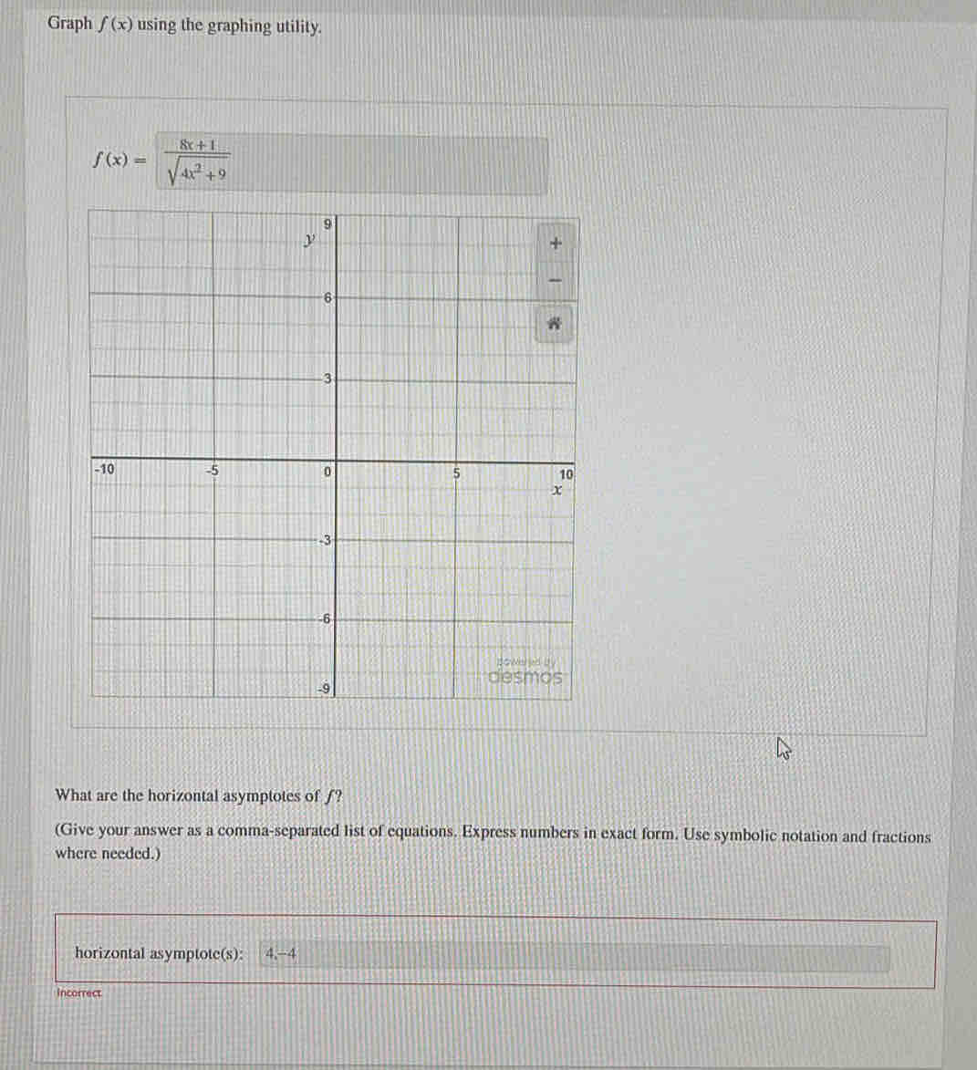 Graph f(x) using the graphing utility.
f(x)= (8x+1)/sqrt(4x^2+9) 
What are the horizontal asymptotes of ƒ? 
(Give your answer as a comma-separated list of equations. Express numbers in exact form. Use symbolic notation and fractions 
where needed.) 
horizontal asymptote(s): 4, -4
Incorrect