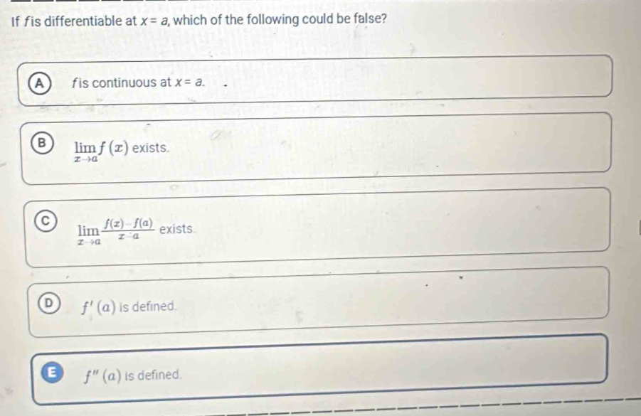 If fis differentiable at x=a , which of the following could be false?
A f is continuous at x=a.
B limlimits _xto af(x) exists.
limlimits _xto a (f(x)-f(a))/x-a  exists.
D f'(a) is defined.
E f''(a) is defined.
