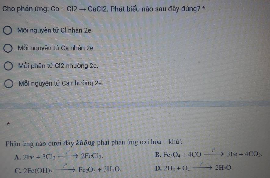 Cho phản ứng: Ca+Cl2to CaCl2. Phát biểu nào sau đây đúng? *
Mỗi nguyên tử Cl nhận 2e.
Mỗi nguyên tử Ca nhận 2e.
Mỗi phân tử Cl2 nhường 2e.
Mỗi nguyên tử Ca nhường 2e.
*
Phản ứng nào dưới đây không phải phản ứng oxi hóa - khử?
A. 2Fe+3Cl_2xrightarrow I^(^3)2FeCl_3.
B. Fe_3O_4+4COxrightarrow I°3Fe+4CO_2.
C. 2Fe(OH)_3xrightarrow I''Fe_2O_3+3H_2O. 
D. 2H_2+O_2xrightarrow I°2H_2O.