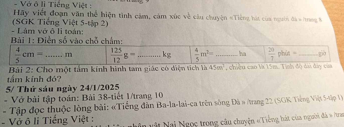 Vở ô li Tiếng Việt :
Hãy viết đoạn văn thể hiện tình cảm, cảm xúc về câu chuyện «Tiếng hát của người đá »/trang 8
(SGK Tiếng Việt 5-tập 2)
- Làm vở ô li toán:
: Điề
Bài 2: Cho một tấm kính hình tam giác có diện tích là 45m^2 , chiều cao là 15m. Tính độ d
tấm kính đó?
5/ Thứ sáu ngày 24/1/2025
- Vở bài tập toán: Bài 38-tiết 1/trang 10
- Tập đọc thuộc lòng bài: «Tiếng đàn Ba-la-lai-ca trên sông Đà » /trang 22 (SGK Tiếng Việt 5-tập 1)
- Vở ô li Tiếng Việt :
hân vật Nai Ngọc trong câu chuyện «Tiếng hát của người đá » /tran