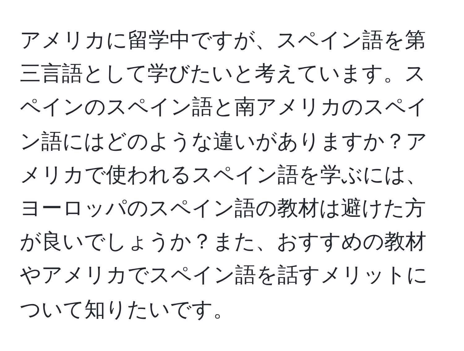 アメリカに留学中ですが、スペイン語を第三言語として学びたいと考えています。スペインのスペイン語と南アメリカのスペイン語にはどのような違いがありますか？アメリカで使われるスペイン語を学ぶには、ヨーロッパのスペイン語の教材は避けた方が良いでしょうか？また、おすすめの教材やアメリカでスペイン語を話すメリットについて知りたいです。