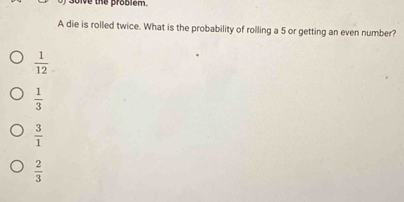 solve the problem.
A die is rolled twice. What is the probability of rolling a 5 or getting an even number?
 1/12 
 1/3 
 3/1 
 2/3 