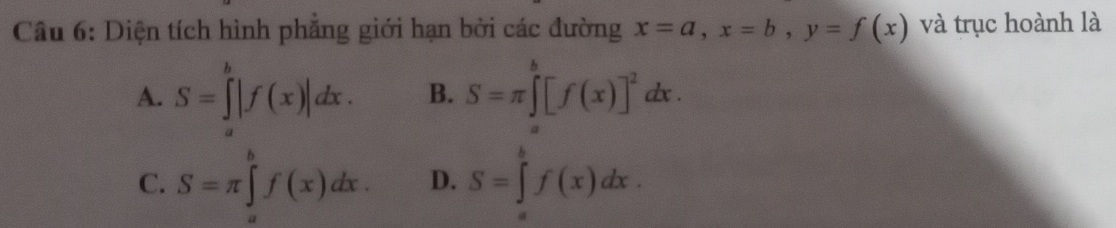 Diện tích hình phẳng giới hạn bởi các đường x=a, x=b, y=f(x) và trục hoành là
A. S=∈tlimits |f(x)|dx. B. S=π ∈tlimits _a^(b[f(x)]^2)dx.
C. S=π ∈tlimits _a^bf(x)dx. D. S=∈tlimits _a^bf(x)dx.