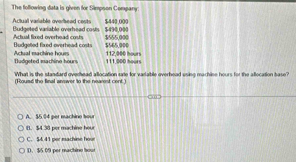 The following data is given for Simpson Company:
Actual variable overhead costs $440,000
Budgeted variable overhead costs $490,000
Actual fixed overhead costs $555,000
Budgeted fixed overhead costs $565,000
Actual machine hours 112,000 hours
Budgeted machine hours 111,000 hours
What is the standard overhead allocation rate for variable overhead using machine hours for the allocation base?
(Round the final answer to the nearest cent.)
A. $5.04 per machine hour
B. $4.38 per machine hour
C. $4.41 per machine hour
D. $5.09 per machine hour