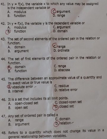 In y=f(x) , the variable x to which any value may be assigned .
Is the independent variable or
A. modulus Cargument
B. function D. range
42, In y=f(x) , the variable y is the dependent variable or
A. modulus C. argument
B function D. domain
43. The set of second elements of the ordered pair in the relation or
function.
A. domain C range
B. argument D. ordinate
44. The set of first elements of the ordered pair in the relation or
function.
domain C. range
B. function D. abscissa
45. The difference between an approximate value of a quantity and
Its exact value or true value is
A absolute error C. residue
B. interval D. relative error
46. It is a set that includes its all limit points.
A. open-closed set C. closed-open set
B. open set D closed set
47. Any set of ordered pair is called a
A. range C. domain
B. argument D. relation
48. Refers to a quantity which does not change its value in a
general relationship between variables.