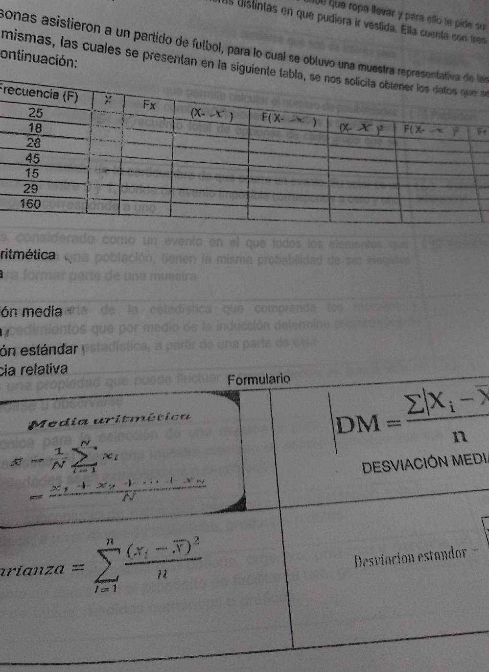 100 que ropa llevar y para ello le pide su
us uistintas en que pudiera ir vestida. Ella cuenta con tres
sonas asistieron a un partido de futbol, para lo cual se obluvo una muestra rea
ontinuación:
mismas, las cuales se presentan en la siguientse
Fr
P'
ritmética
ón media
ón estándar
cia relativa
Formulario
Media uritmética
overline x- 1/N sumlimits _(i=1)^Nx_i -3
|DM=frac sumlimits |X_i-overline X|n
frac ^-N_(i=1)^(x_i)x_iN_1+N_^i,1N
DESVIACIÓN MEDI.
rianza=sumlimits _(i=1)^nfrac (x_i-overline x)^2n
Desviación estandar ==
