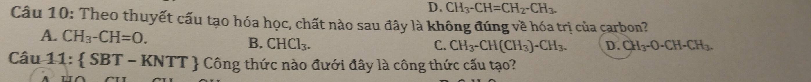 D. CH_3-CH=CH_2-CH_3. 
Câu 10: Theo thuyết cấu tạo hóa học, chất nào sau đây là không đúng về hóa trị của carbon?
A. CH_3-CH=O. C. CH_3-CH(CH_3)-CH_3. D. CH_3-O-CH-CH_3. 
B. CHCl_3. 
Cau 11: SBT-KNTT Công thức nào đưới đây là công thức cấu tạo?