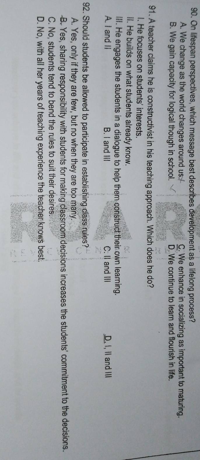 On lifespan perspectives, which message best describes development as a lifelong process?
A. We change as the world changes around us: C. We enhance in socializing as important to maturing.
B. We gain capacity for logical though in school. D. We continue to learn and flourish in life.
91. A teacher claims he is constructivist in his teaching approach. Which does he do?
I. He focuses on students' interests.
lI. He builds on what students already know.
III. He engages the students in a dialogue to help them construct their own learning.
A. I and II B. I and III C. II and III D. I, II and III
92. Should students be allowed to participate in establishing class rules?
A. Yes, only if they are few, but no when they are too many.
B. Yes, sharing responsibility with students for making classroom decisions increases the students' commitment to the decisions.
C. No, students tend to bend the rules to suit their desires.
D. No, with all her years of teaching experience the teacher knows best.
