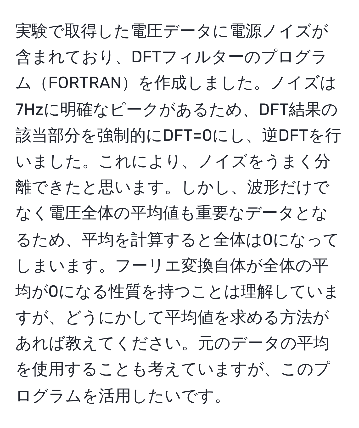 実験で取得した電圧データに電源ノイズが含まれており、DFTフィルターのプログラムFORTRANを作成しました。ノイズは7Hzに明確なピークがあるため、DFT結果の該当部分を強制的にDFT=0にし、逆DFTを行いました。これにより、ノイズをうまく分離できたと思います。しかし、波形だけでなく電圧全体の平均値も重要なデータとなるため、平均を計算すると全体は0になってしまいます。フーリエ変換自体が全体の平均が0になる性質を持つことは理解していますが、どうにかして平均値を求める方法があれば教えてください。元のデータの平均を使用することも考えていますが、このプログラムを活用したいです。