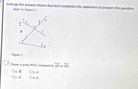 Indicate the answer choice that best completes the statement or answers the question.
Refer to Figure 1.
Figure 1
Name a poim NOT contained in overleftrightarrow AD overleftrightarrow PO.
a. K B. 4
CH 4 D