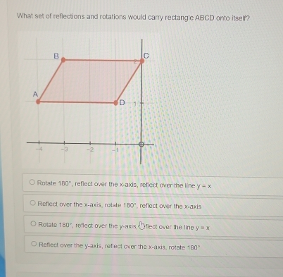 What set of reflections and rotations would carry rectangle ABCD onto itself?
Rotate 180° , reflect over the x-axis, reflect over the line y=x
Reflect over the x-axis, rotate 180° , reflect over the x-axis
Rolate 180° , reflect over the y-axis, flect over the line y=x
Reflect over the y-axis, reflect over the x-axis, rotate 180°